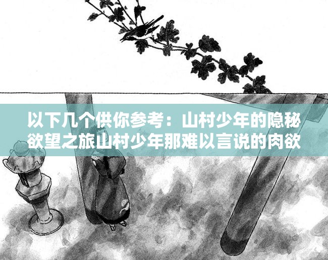 以下幾個供你參考：山村少年的隱秘欲望之旅山村少年那難以言說的肉欲世界探究山村少年內(nèi)心深處的肉欲之謎山村少年不為人知的強烈肉欲情節(jié)走進山村少年充滿肉欲色彩的生活剖析山村少年獨特的肉欲情感歷程探尋山村少年被壓抑的肉欲故事解讀山村少年那充滿肉欲的青春歲月領(lǐng)略山村少年獨特肉欲背后的故事探索山村少年肉欲背后的隱秘篇章