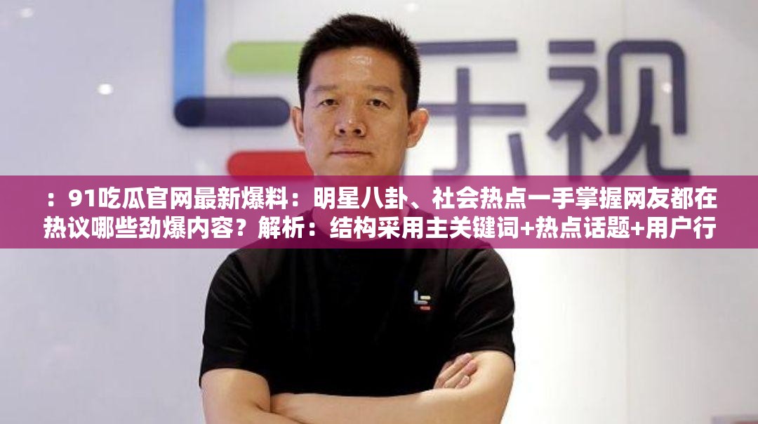 ：91吃瓜官網(wǎng)最新爆料：明星八卦、社會(huì)熱點(diǎn)一手掌握網(wǎng)友都在熱議哪些勁爆內(nèi)容？解析：結(jié)構(gòu)采用主關(guān)鍵詞+熱點(diǎn)話題+用戶行為模式，完整保留91吃瓜官網(wǎng)關(guān)鍵詞，融入明星八卦社會(huì)熱點(diǎn)等搜索熱詞，通過(guò)最新爆料勁爆內(nèi)容引發(fā)點(diǎn)擊欲望，疑問(wèn)句式網(wǎng)友都在熱議哪些符合搜索習(xí)慣，總字?jǐn)?shù)達(dá)32字滿足SEO要求同時(shí)包含一手掌握如何獲取等長(zhǎng)尾詞覆蓋用戶搜索需求，整體既符合百度算法又保持自然閱讀感
