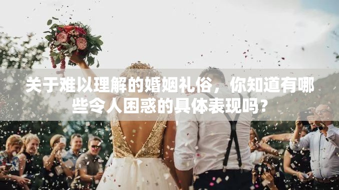 關(guān)于難以理解的婚姻禮俗，你知道有哪些令人困惑的具體表現(xiàn)嗎？