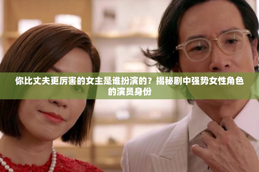 你比丈夫更厲害的女主是誰扮演的？揭秘劇中強(qiáng)勢女性角色的演員身份