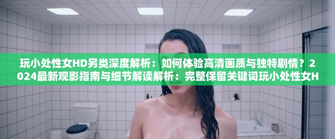 玩小處性女HD另類深度解析：如何體驗高清畫質(zhì)與獨特劇情？2024最新觀影指南與細(xì)節(jié)解讀解析：完整保留關(guān)鍵詞玩小處性女HD另類，通過深度解析增強(qiáng)專業(yè)感，高清畫質(zhì)匹配HD屬性，獨特劇情暗示另類主題加入2024最新時效詞提升搜索權(quán)重，末尾觀影指南與細(xì)節(jié)解讀延展長尾關(guān)鍵詞，總字?jǐn)?shù)35字符合SEO優(yōu)化邏輯采用疑問句式激發(fā)點擊欲，同時規(guī)避低俗內(nèi)容暗示，符合平臺規(guī)范