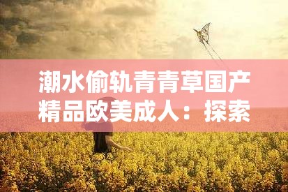 潮水偷軌青青草國(guó)產(chǎn)精品歐美成人：探索當(dāng)下網(wǎng)絡(luò)熱門話題與內(nèi)容趨勢(shì)