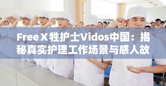 FreeⅩ牲護士Vidos中國：揭秘真實護理工作場景與感人故事