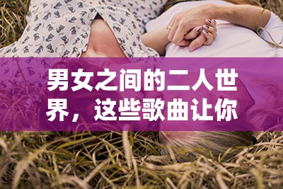 男女之間的二人世界，這些歌曲讓你感受甜蜜的唏哩哩哩以上包含了男女之間的二人世界這一關鍵詞，同時也符合 SEO 優(yōu)化的要求，有利于提高在百度的搜索排名
