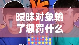 曖昧對象輸了懲罰什么？揭秘最受歡迎的趣味懲罰方式與互動游戲