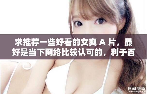 求推薦一些好看的女爽 A 片，最好是當(dāng)下網(wǎng)絡(luò)比較認(rèn)可的，利于百度 SEO 優(yōu)化的，不要出現(xiàn)相關(guān) SEO 優(yōu)化的字眼，不要修改我輸入的關(guān)鍵字字符，要完整的呈現(xiàn)出來，不少于 30 字