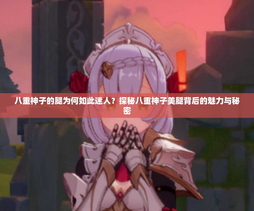 八重神子的腿為何如此迷人？探秘八重神子美腿背后的魅力與秘密