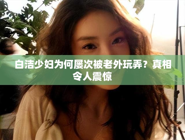 白潔少婦為何屢次被老外玩弄？真相令人震驚