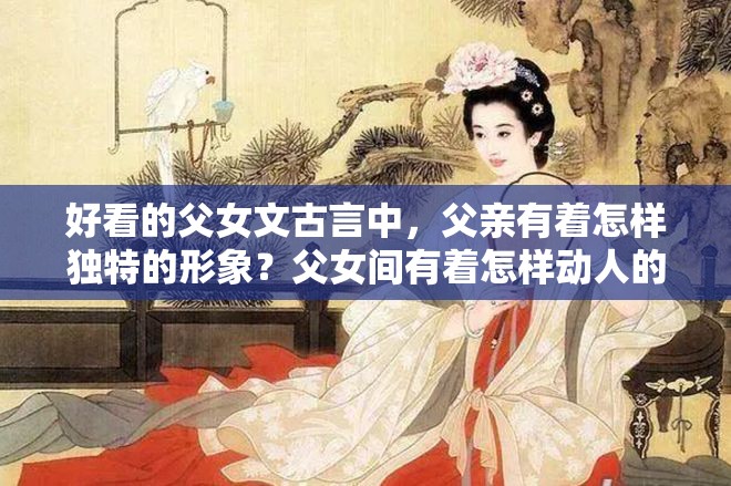 好看的父女文古言中，父親有著怎樣獨(dú)特的形象？父女間有著怎樣動(dòng)人的情感糾葛？古言里的父女情有多精彩？古言中那些令人驚嘆的父女故事有哪些？古言中父女間的奇妙情愫如何展現(xiàn)？古言中父女情的獨(dú)特魅力在哪里？古言里父女間的溫馨與沖突有哪些？好看的父女文古言中父親的性格特點(diǎn)是怎樣的？古言中父女情的發(fā)展走向如何？