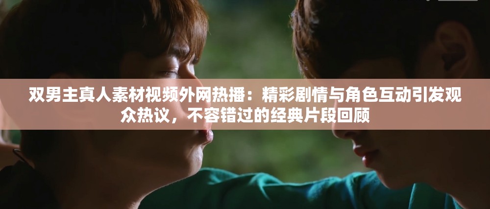 雙男主真人素材視頻外網(wǎng)熱播：精彩劇情與角色互動引發(fā)觀眾熱議，不容錯過的經(jīng)典片段回顧