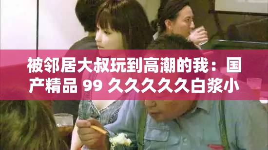 被鄰居大叔玩到高潮的我：國產(chǎn)精品 99 久久久久久白漿小說