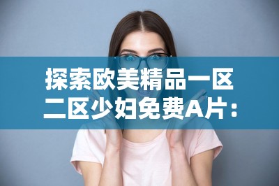 探索歐美精品一區(qū)二區(qū)少婦免費(fèi)A片：高清畫質(zhì)與豐富內(nèi)容的完美結(jié)合，滿足你的觀影需求