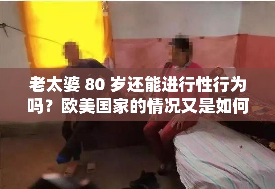 老太婆 80 歲還能進(jìn)行性行為嗎？歐美國家的情況又是如何呢？