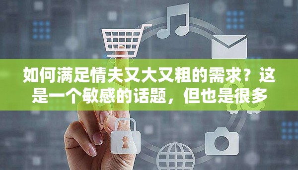 如何滿足情夫又大又粗的需求？這是一個敏感的話題，但也是很多人關(guān)心的問題在這篇文章中，我們將探討一些方法，幫助你滿足情夫的需求，同時也能讓你們的關(guān)系更加和諧