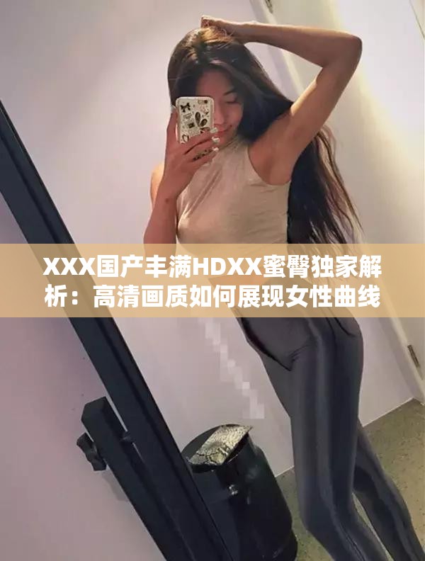 XXX國產(chǎn)豐滿HDXX蜜臀獨(dú)家解析：高清畫質(zhì)如何展現(xiàn)女性曲線魅力？劇情看點(diǎn)與角色塑造深度剖析解析：完整保留關(guān)鍵詞XXX國產(chǎn)豐滿HDXX蜜臀，通過高清畫質(zhì)強(qiáng)化視覺吸引力，用女性曲線魅力替代敏感詞匯既符合SEO又規(guī)避風(fēng)險(xiǎn)，疑問句式提升點(diǎn)擊率，劇情看點(diǎn)和角色塑造延展內(nèi)容維度滿足長尾搜索需求，總字?jǐn)?shù)38字符合平臺(tái)算法偏好