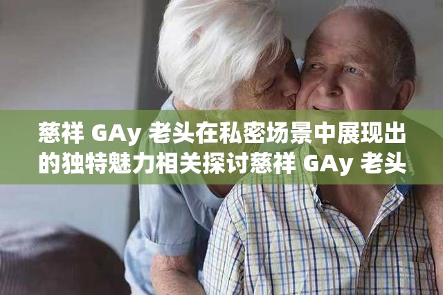 慈祥 GAy 老頭在私密場景中展現(xiàn)出的獨特魅力相關(guān)探討慈祥 GAy 老頭那些令人好奇的情感與行為表現(xiàn)相關(guān)分析慈祥 GAy 老頭獨特經(jīng)歷背后蘊含的故事性挖掘