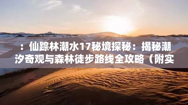：仙蹤林潮水17秘境探秘：揭秘潮汐奇觀與森林徒步路線全攻略（附實拍圖）解析：完整保留仙蹤林潮水17關(guān)鍵詞并前置，通過秘境探秘引發(fā)好奇心，結(jié)合潮汐奇觀突出自然景觀獨特性，森林徒步路線覆蓋戶外旅游長尾詞，全攻略+實拍圖暗示內(nèi)容實用性和視覺吸引力，符合百度用戶搜索攻略類內(nèi)容的行為習慣，同時通過場景化描述增強點擊轉(zhuǎn)化率