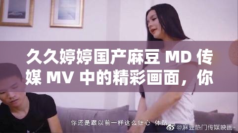 久久婷婷國產(chǎn)麻豆 MD 傳媒 MV 中的精彩畫面，你絕對不想錯過