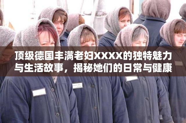 頂級德國豐滿老婦XXXX的獨(dú)特魅力與生活故事，揭秘她們的日常與健康秘訣
