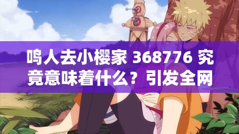 鳴人去小櫻家 368776 究竟意味著什么？引發(fā)全網(wǎng)熱議的背后真相大揭秘