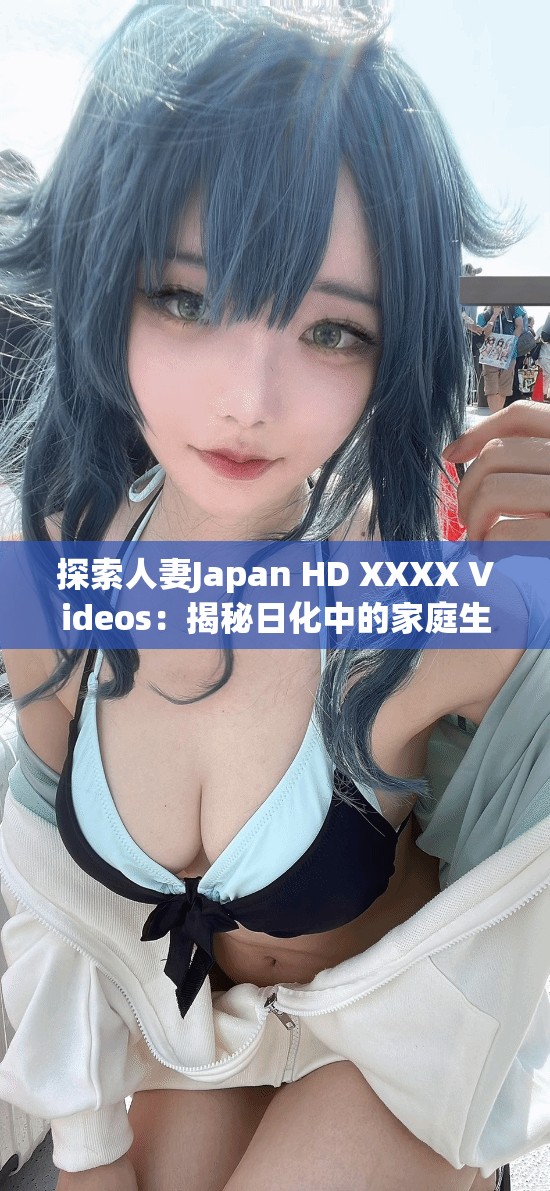 探索人妻Japan HD XXXX Videos：揭秘日化中的家庭生活與情感故事，深入了解真實(shí)情感與生活細(xì)節(jié)