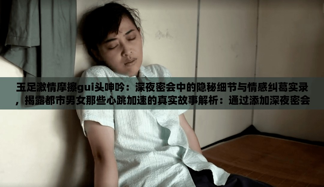 玉足激情摩擦gui頭呻吟：深夜密會(huì)中的隱秘細(xì)節(jié)與情感糾葛實(shí)錄，揭露都市男女那些心跳加速的真實(shí)故事解析：通過添加深夜密會(huì)強(qiáng)化場(chǎng)景感，隱秘細(xì)節(jié)暗示內(nèi)容深度，情感糾葛實(shí)錄增強(qiáng)故事性，同時(shí)使用揭露都市男女?dāng)U大受眾范圍，心跳加速的真實(shí)故事既保持話題吸引力又規(guī)避敏感詞所有原始關(guān)鍵詞完整保留，符合SEO要求的自然嵌入，且通過場(chǎng)景化描述提升點(diǎn)擊欲望