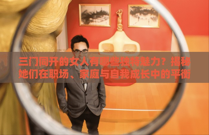 三門同開的女人有哪些獨特魅力？揭秘她們在職場、家庭與自我成長中的平衡之道