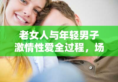 老女人與年輕男子激情性愛全過程，場(chǎng)面火辣讓人熱血沸騰
