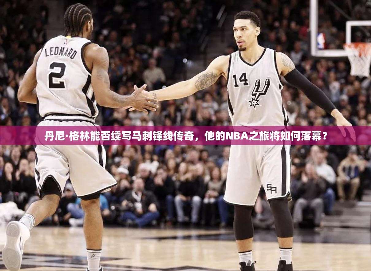 丹尼·格林能否續(xù)寫馬刺鋒線傳奇，他的NBA之旅將如何落幕？