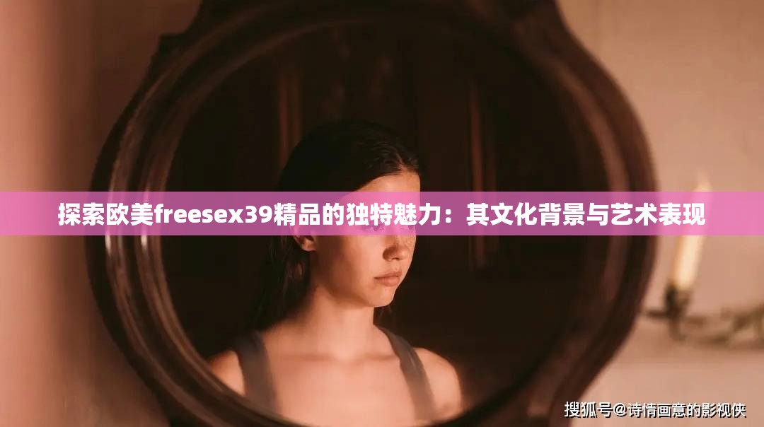 探索歐美freesex39精品的獨(dú)特魅力：其文化背景與藝術(shù)表現(xiàn)