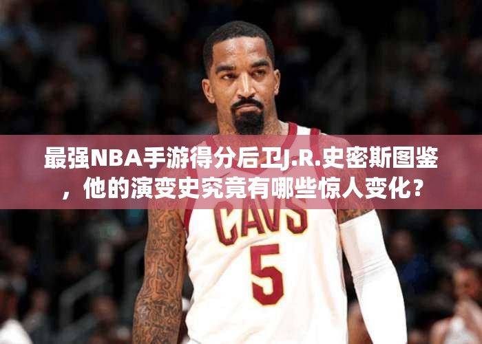 最強(qiáng)NBA手游得分后衛(wèi)J.R.史密斯圖鑒，他的演變史究竟有哪些驚人變化？