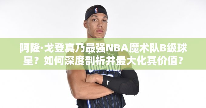 阿隆·戈登真乃最強(qiáng)NBA魔術(shù)隊(duì)B級球星？如何深度剖析并最大化其價(jià)值？