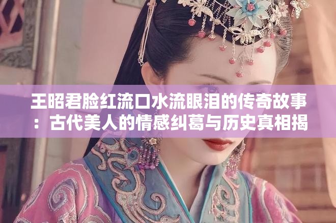 王昭君臉紅流口水流眼淚的傳奇故事：古代美人的情感糾葛與歷史真相揭秘