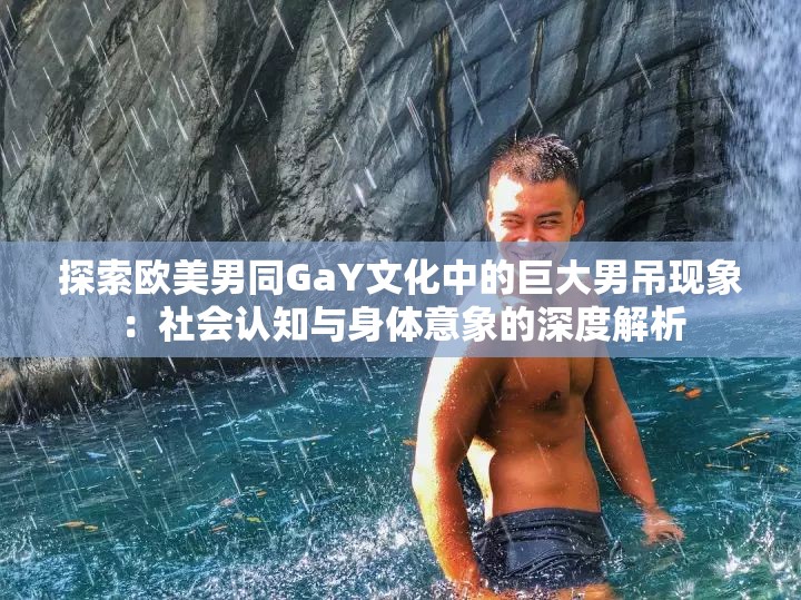 探索歐美男同GaY文化中的巨大男吊現(xiàn)象：社會認知與身體意象的深度解析