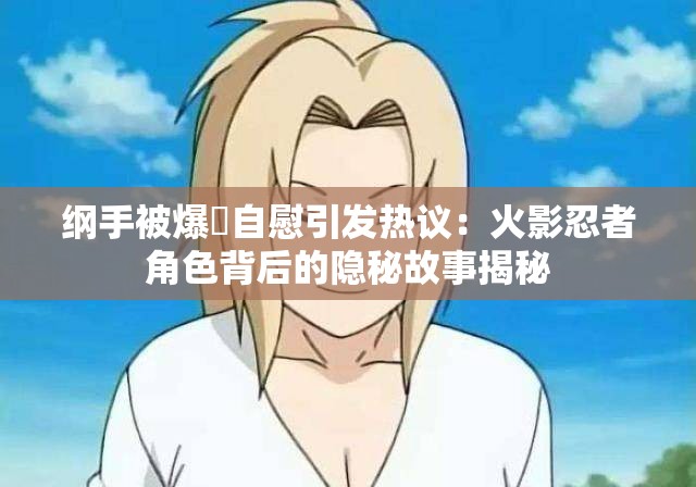 綱手被爆?自慰引發(fā)熱議：火影忍者角色背后的隱秘故事揭秘