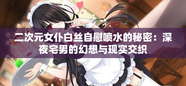 二次元女仆白絲自慰噴水的秘密：深夜宅男的幻想與現(xiàn)實(shí)交織