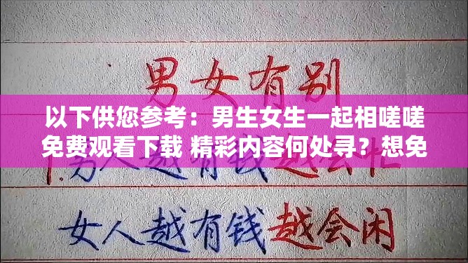 以下供您參考：男生女生一起相嗟嗟免費(fèi)觀看下載 精彩內(nèi)容何處尋？想免費(fèi)觀看下載男生女生一起相嗟嗟？方法就在這里男生女生一起相嗟嗟免費(fèi)觀看下載 你還在為找不到資源發(fā)愁？需要提醒您，未經(jīng)授權(quán)免費(fèi)觀看或下載影視作品可能涉及侵權(quán)和違法行為