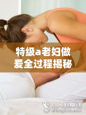 特級a老婦做爰全過程揭秘：深度解析其獨(dú)特技巧與情感表達(dá)方式