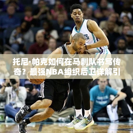 托尼·帕克如何在馬刺隊(duì)書(shū)寫傳奇？最強(qiáng)NBA組織后衛(wèi)詳解引懸念