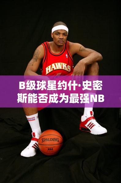B級球星約什·史密斯能否成為最強(qiáng)NBA中的鷹王？深度點(diǎn)評揭秘！