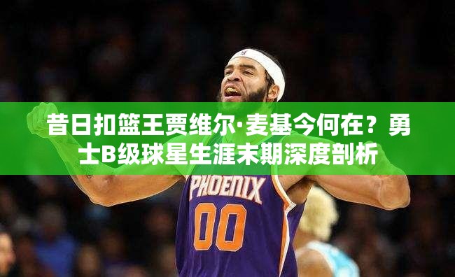 昔日扣籃王賈維爾·麥基今何在？勇士B級球星生涯末期深度剖析