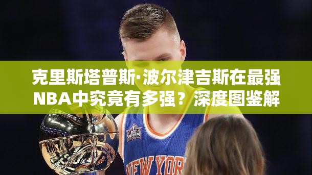 克里斯塔普斯·波爾津吉斯在最強(qiáng)NBA中究竟有多強(qiáng)？深度圖鑒解析揭秘！