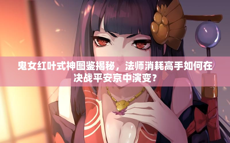 鬼女紅葉式神圖鑒揭秘，法師消耗高手如何在決戰(zhàn)平安京中演變？