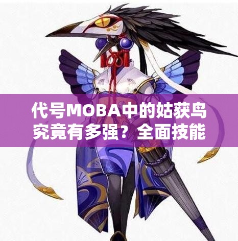 代號MOBA中的姑獲鳥究竟有多強(qiáng)？全面技能屬性圖鑒一覽及深度解析揭秘