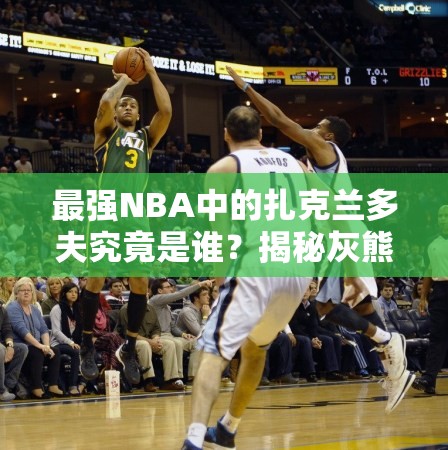 最強(qiáng)NBA中的扎克蘭多夫究竟是誰(shuí)？揭秘灰熊A級(jí)大前鋒的傳奇崛起之路