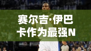 賽爾吉·伊巴卡作為最強(qiáng)NBA大前鋒，他的實(shí)用性到底有多強(qiáng)？