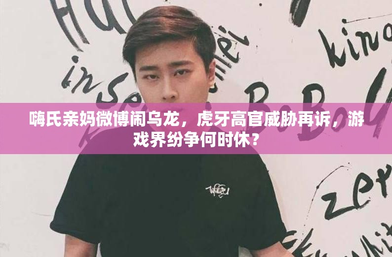 嗨氏親媽微博鬧烏龍，虎牙高官威脅再訴，游戲界紛爭何時休？