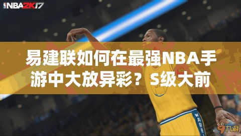 易建聯(lián)如何在最強NBA手游中大放異彩？S級大前鋒圖鑒深度揭秘！