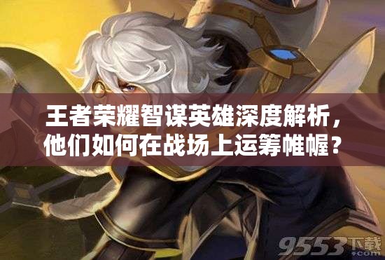 王者榮耀智謀英雄深度解析，他們?nèi)绾卧趹?zhàn)場上運(yùn)籌帷幄？