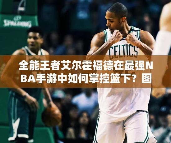 全能王者艾爾霍福德在最強(qiáng)NBA手游中如何掌控籃下？圖鑒揭秘！